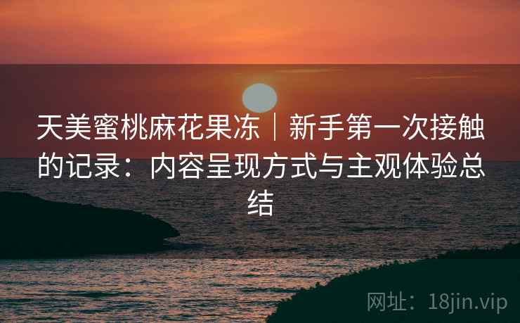 天美蜜桃麻花果冻|新手第一次接触的记录:内容呈现方式与主观体验总结 第2张 天美蜜桃麻花果冻|新手第一次接触的记录:内容呈现方式与主观体验总结 第2张