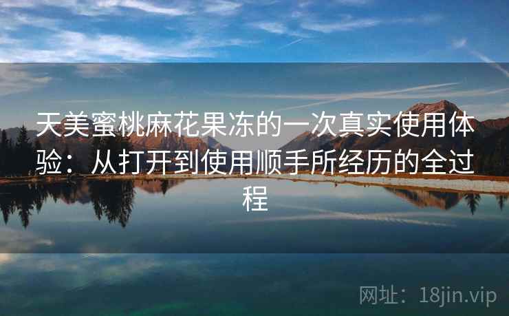 天美蜜桃麻花果冻的一次真实使用体验:从打开到使用顺手所经历的全过程 第1张 天美蜜桃麻花果冻的一次真实使用体验:从打开到使用顺手所经历的全过程 第1张