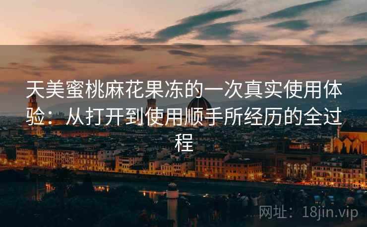 天美蜜桃麻花果冻的一次真实使用体验:从打开到使用顺手所经历的全过程 第2张 天美蜜桃麻花果冻的一次真实使用体验:从打开到使用顺手所经历的全过程 第2张